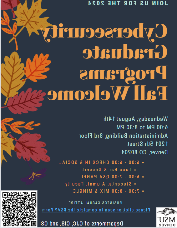 网络安全研究生课程秋季照片欢迎传单:2024年8月14日星期三下午6-8:30.m. 行政大楼三楼. 科罗拉多州丹佛市第五街1201号80204. 时间表6-6:30入住和社交(墨西哥卷饼吧和甜点供应)6:30-7:30&小组讨论(学生和校友)7:30-8:30交流. 商务休闲装. 点击链接或扫描完成RSVP表格. 由CJC, CIS和CS部门主办. 密歇根州立大学丹佛分校.